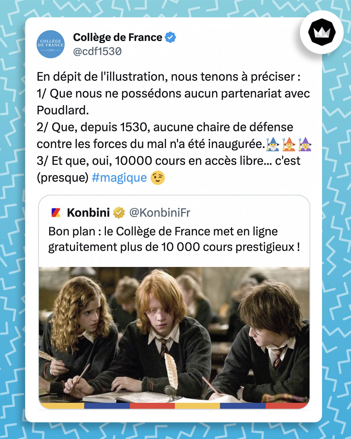tweet de @cdf1530 : 
"En dépit de l'illustration, nous tenons à préciser :
1/ Que nous ne possédons aucun partenariat avec Poudlard.
2/ Que, depuis 1530, aucune chaire de défense contre les forces du mal n'a été inaugurée. (émojis magiciens)
3/ Et que, oui, 10000 cours en accès libre... c'est (presque) #magique"

Il cite un tweet de @KonbiniFr :
"Bon plan : le Collège de France met en ligne gratuitement plus de 10 000 cours prestigieux !" accompagné d'une illustration d'Hermione Granger, Ron Weasley et Harry Potter.