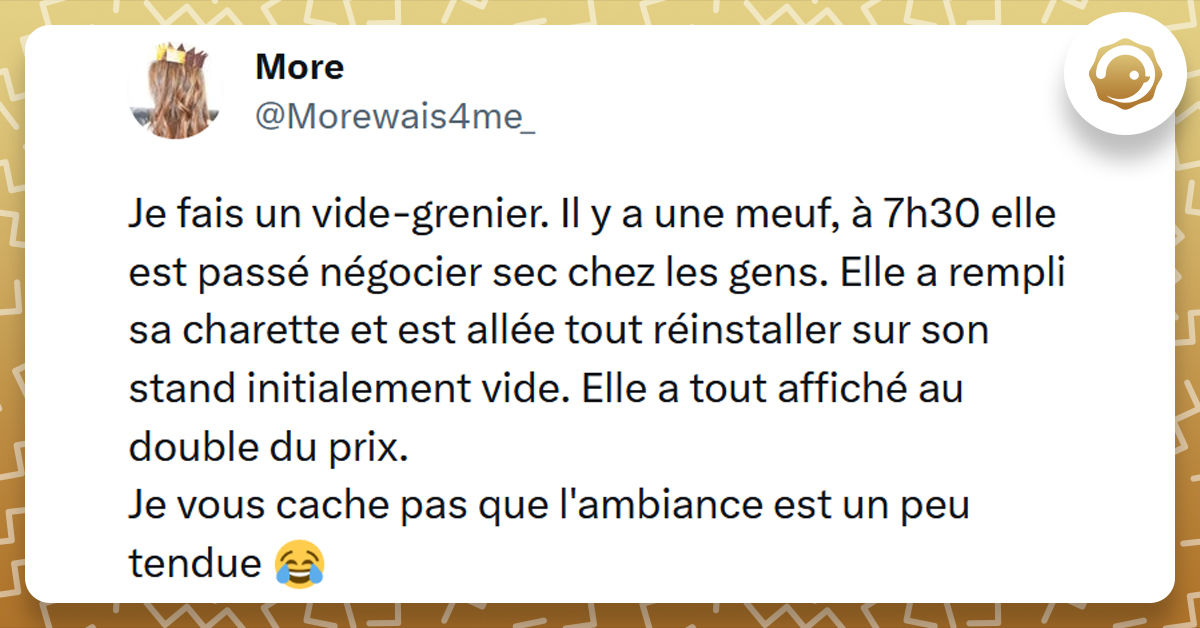 Tweet liseré de jaune de @Morewais4me_ disant "Je fais un vide-grenier. Il y a une meuf, à 7h30 elle est passé négocier sec chez les gens. Elle a rempli sa charette et est allée tout réinstaller sur son stand initialement vide. Elle a tout affiché au double du prix. 
Je vous cache pas que l'ambiance est un peu tendue"