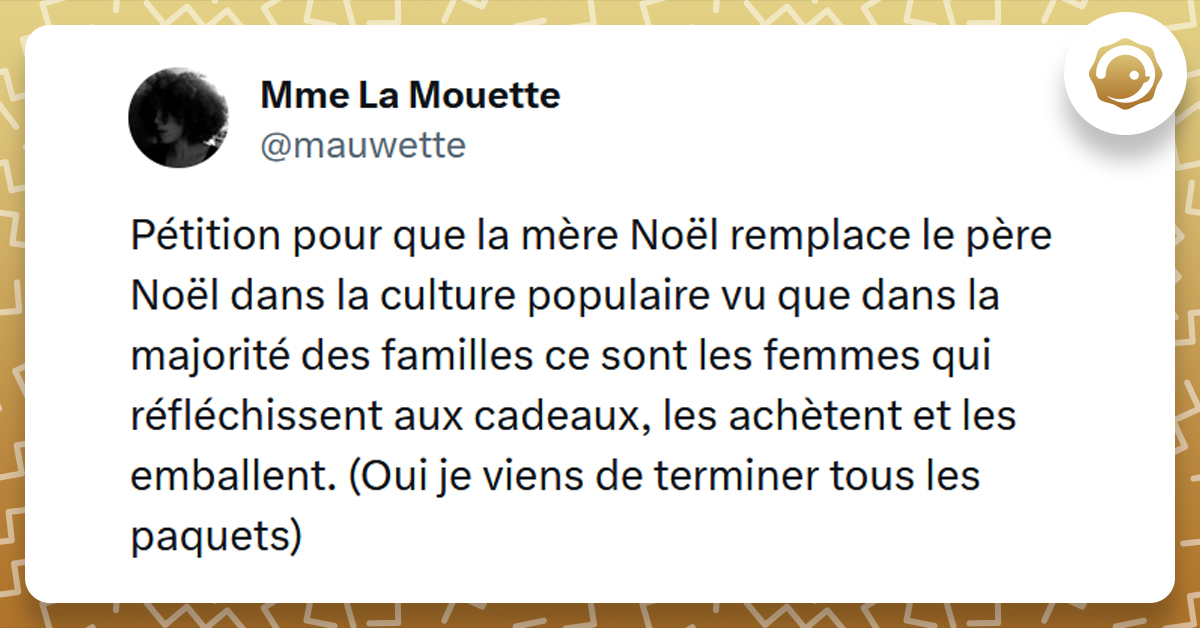 Tweet liseré de jaune de @mauwette disant "Pétition pour que la mère Noël remplace le père Noël dans la culture populaire vu que dans la majorité des familles ce sont les femmes qui réfléchissent aux cadeaux, les achètent et les emballent. (Oui je viens de terminer tous les paquets)"