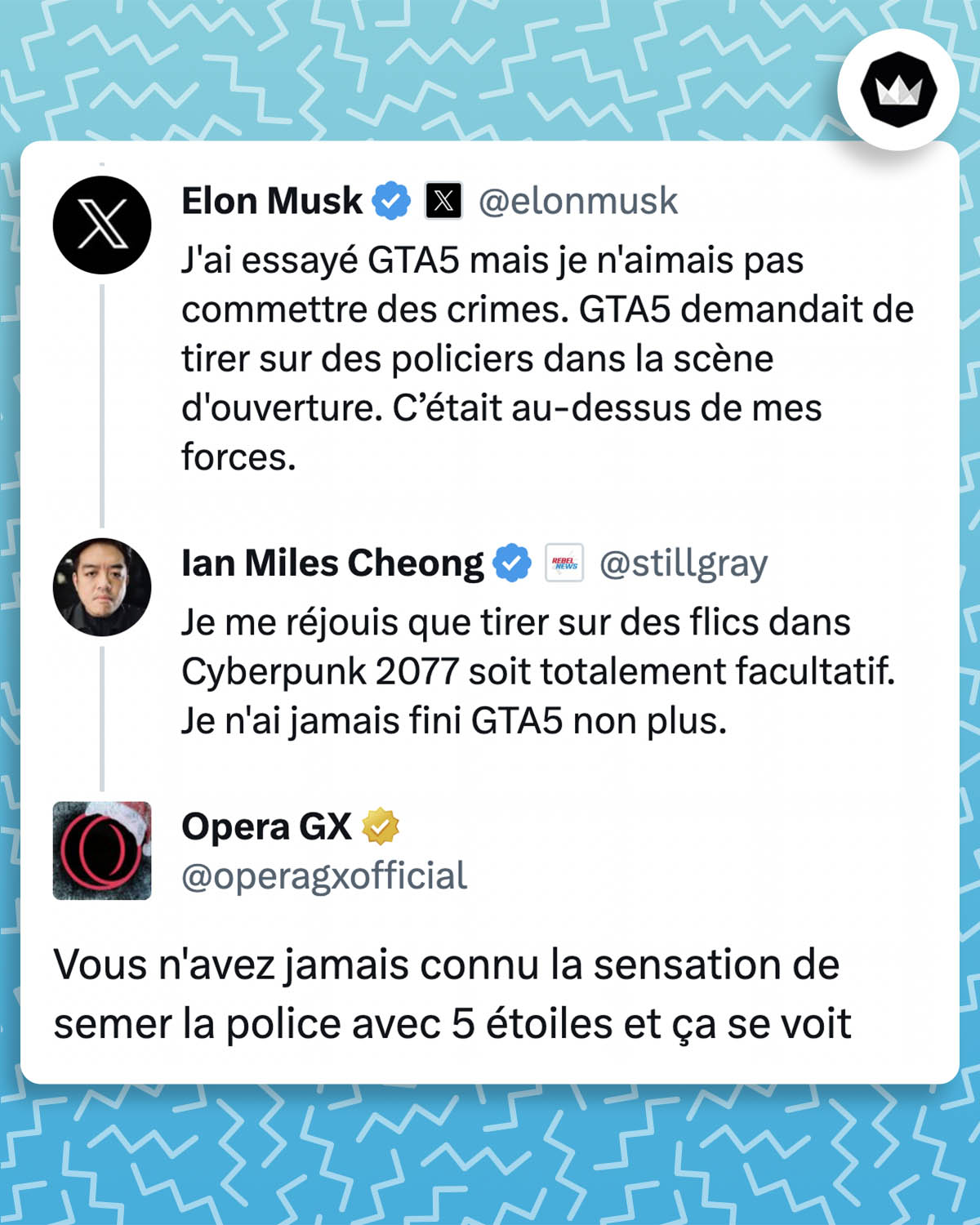 Elon Musk : J'ai essayé GTA5 mais je n'aimais pas commettre des crimes. GTA5 demandait de tirer sur des policiers dans la scène d'ouverture. C’était au-dessus de mes forces. Ian Miles Cheong : Je me réjouis que tirer sur des flics dans Cyberpunk 2077 soit totalement facultatif. Je n'ai jamais fini GTA5 non plus. Opera GX : Vous n'avez jamais connu la sensation de semer la police avec 5 étoiles et ça se voit