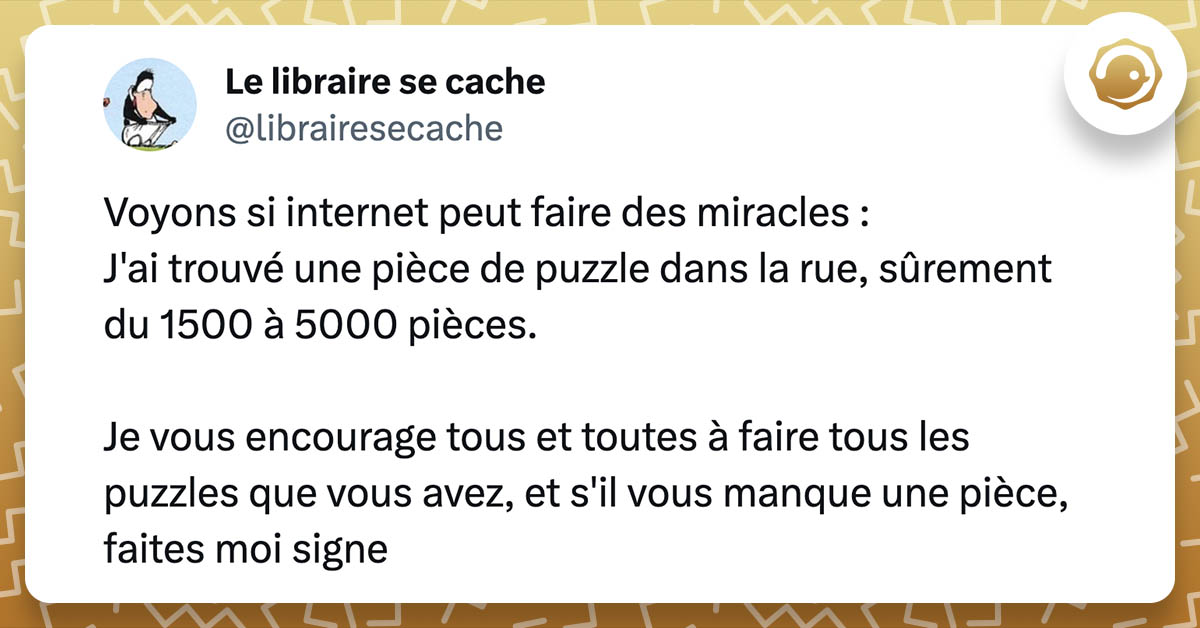 tweet du librairesecache : Voyons si Twitter peut faire des miracles : J'ai trouvé une pièce de puzzle dans la rue, sûrement du 1500 à 5000 pièces. Je vous encourage tous et toutes à faire tous les puzzles que vous avez, et s'il vous manque une pièce, faites moi signe