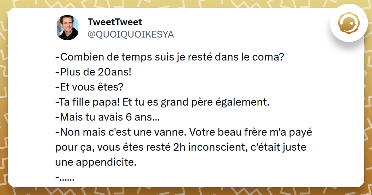 Tweet liseré de jaune de @QUOIQUOIKESYA disant "-Combien de temps suis je resté dans le coma? -Plus de 20ans! -Et vous êtes? -Ta fille papa! Et tu es grand père également. -Mais tu avais 6 ans... -Non mais c'est une vanne. Votre beau frère m'a payé pour ça, vous êtes resté 2h inconscient, c'était juste une appendicite. -......"