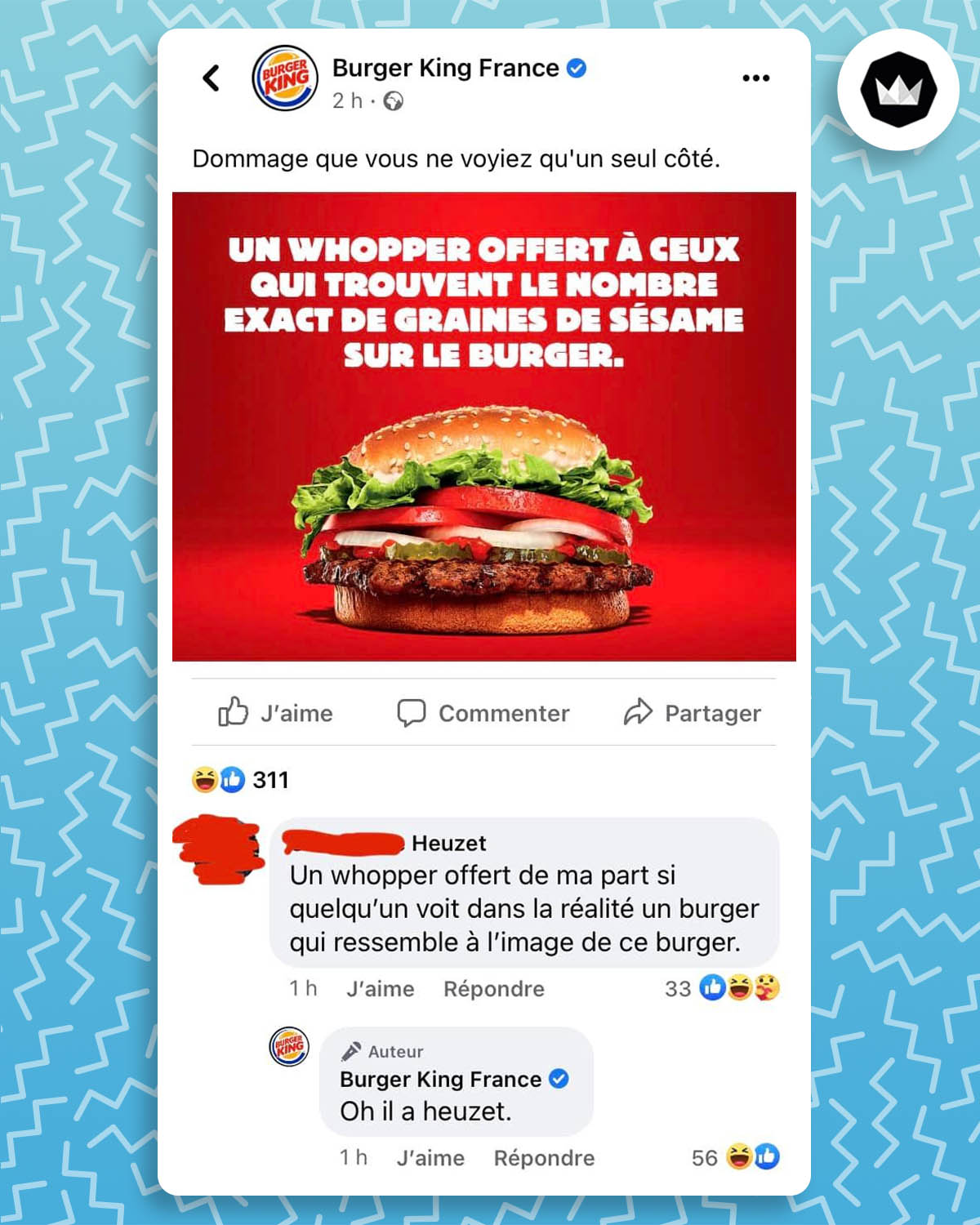 Échange entre Burger King et un internaute : 

Burger King : Un Whopper offert à ceux qui trouvent le nombre exact de graines de sésame sur le burger. 

Internaute dont le nom de famille est Heuzet : Un Whopper offert de ma part si quelqu’un voit dans la réalité un burger qui ressemble à l’image de ce burger.

Burger King : Oh, il a heuzet.