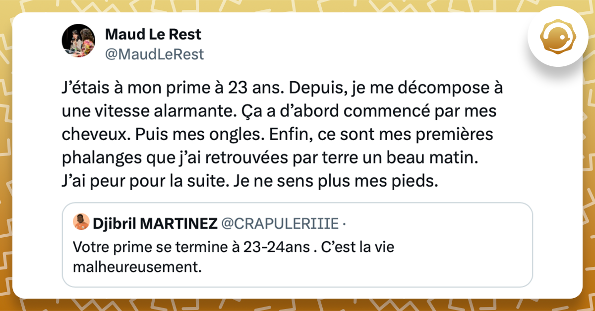 Tweet de @MaudLeRest : J’étais à mon prime à 23 ans. Depuis, je me décompose à une vitesse alarmante. Ça a d’abord commencé par mes cheveux. Puis mes ongles. Enfin, ce sont mes premières phalanges que j’ai retrouvées par terre un beau matin. J’ai peur pour la suite. Je ne sens plus mes pieds. Ce tweet répond à celui de @CRAPULERIIIE : Votre prime se termine à 23-24ans . C’est la vie malheureusement.