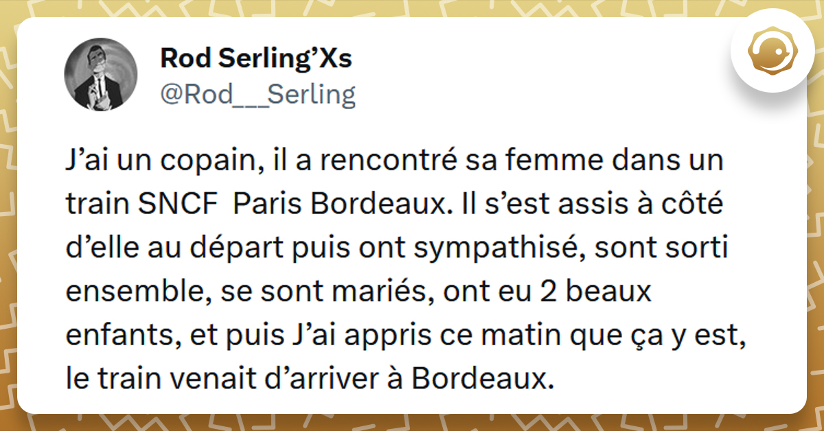 Tweet liseré de jaune de @Rod___Serling disant "J’ai un copain, il a rencontré sa femme dans un train SNCF Paris Bordeaux. Il s’est assis à côté d’elle au départ puis ont sympathisé, sont sorti ensemble, se sont mariés, ont eu 2 beaux enfants, et puis J’ai appris ce matin que ça y est, le train venait d’arriver à Bordeaux."