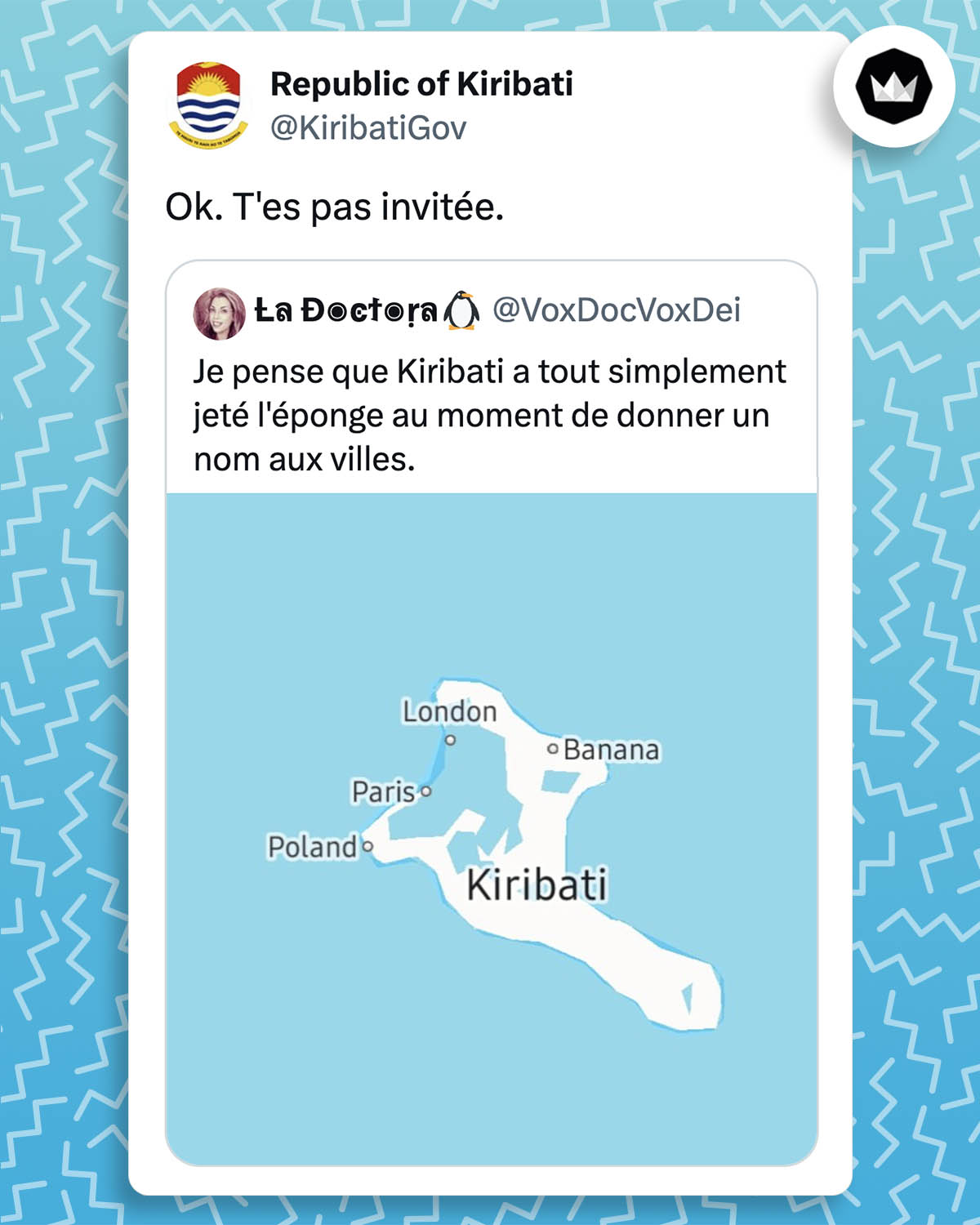 Internaute : 
"Je pense que Kiribati a tout simplement jeté l'éponge au moment de donner un nom aux villes" avec l'image de l'île Kirimati et les noms des villes : "Poland", "Paris", "London", "Banana".
Kiribatigov : "Ok, t'es pas invitée."