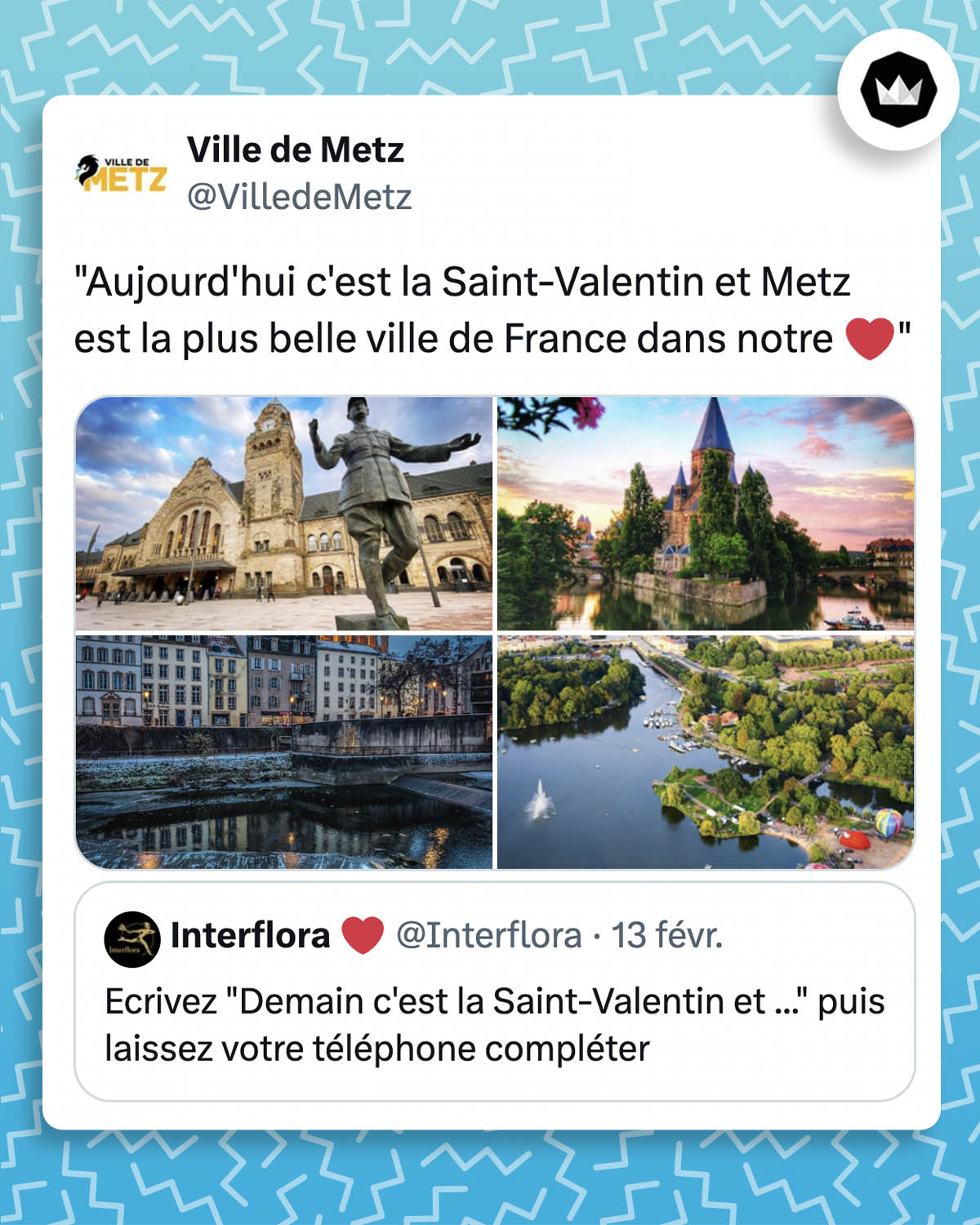 @Interflora :
Ecrivez "Demain c'est la Saint-Valentin et ..." puis laissez votre téléphone compléter
@VilledeMetz :
"Aujourd'hui c'est la Saint-Valentin et Metz est la plus belle ville de France dans notre ❤️"