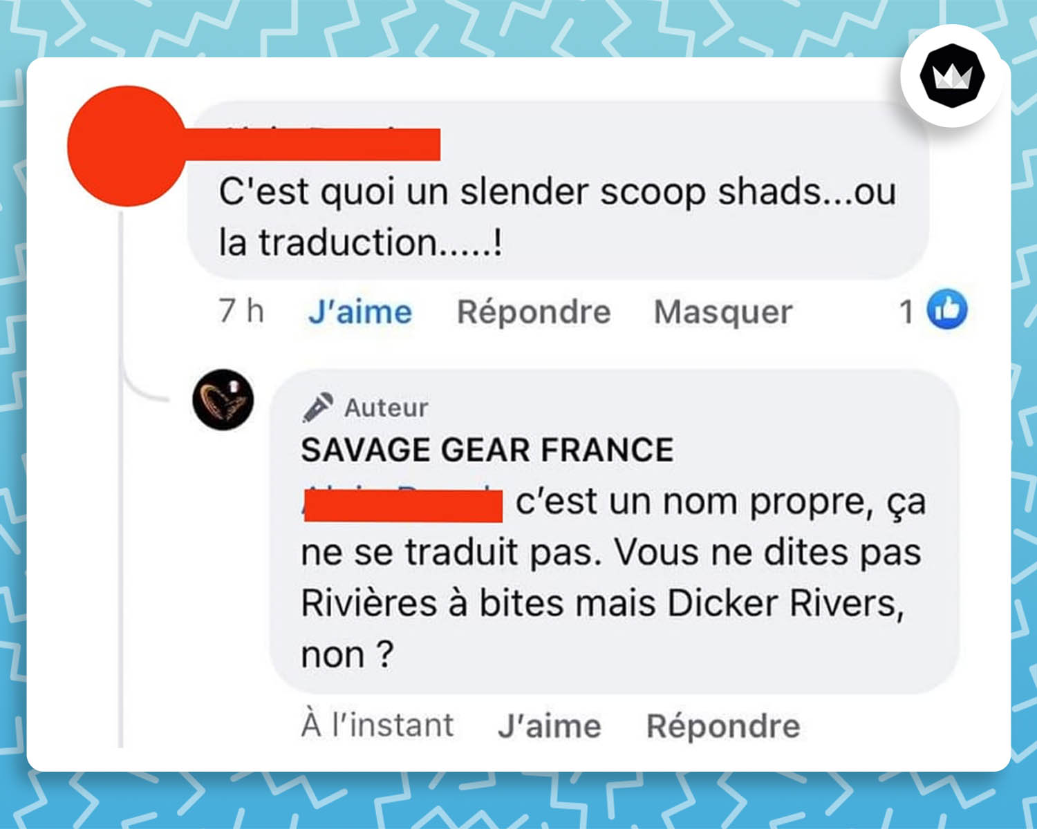 Un internaute : "C'est quoi un slender scoop shads... ou la traduction...... ! Savage Gear France : c'est un nom propre, ça ne se traduit pas. Vous ne dites pas "Rivières à bites" mais "Dick Rivers", non ?