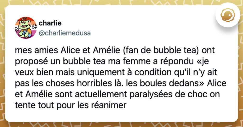 @charliemedusa mes amies Alice et Amélie (fan de bubble tea) ont proposé un bubble tea ma femme a répondu «je veux bien mais uniquement à condition qu’il n’y ait pas les choses horribles là. les boules dedans» Alice et Amélie sont actuellement paralysées de choc on tente tout pour les réanimer