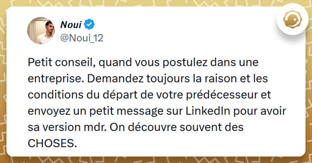 Tweet liseré de jaune de @Noui_12 disant "Petit conseil, quand vous postulez dans une entreprise. Demandez toujours la raison et les conditions du départ de votre prédécesseur et envoyez un petit message sur LinkedIn pour avoir sa version mdr. On découvre souvent des CHOSES."