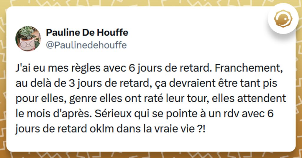 Tweet liseré de jaune de @Paulinedehouffe disant "J'ai eu mes règles avec 6 jours de retard. Franchement, au delà de 3 jours de retard, ça devraient être tant pis pour elles, genre elles ont raté leur tour, elles attendent le mois d'après. Sérieux qui se pointe à un rdv avec 6 jours de retard oklm dans la vraie vie ?!"