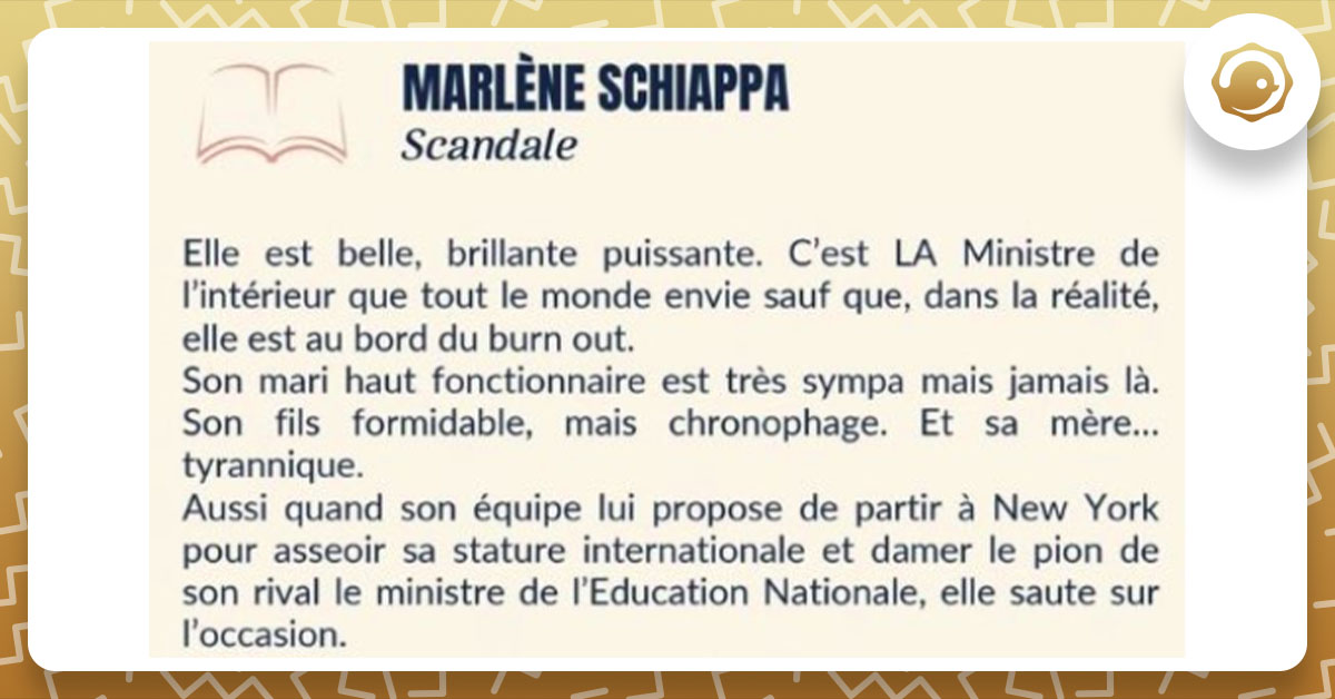 Photo du résumé du prochain livre de Marlène Schiappa, "Scandale" : "Elle est belle, brillante, puissante. C’est LA ministre de l’intérieur que tout le monde envie sauf que, dans la réalité, elle est au bord du burn-out. Son mari haut fonctionnaire est très sympa mais jamais là. Son fils formidable, mais chronophage. Et sa mère… tyrannique. Aussi quand son équipe lui propose de partir à New York pour asseoir sa stature internationale et damer le pion de son rival le ministre de l’Éducation nationale, elle saute sur l’occasion."