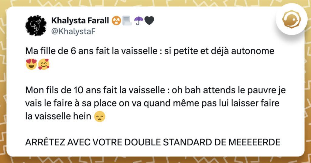 @KhalystaF Ma fille de 6 ans fait la vaisselle : si petite et déjà autonome 😍🥰 Mon fils de 10 ans fait la vaisselle : oh bah attends le pauvre je vais le faire à sa place on va quand même pas lui laisser faire la vaisselle hein 😞 ARRÊTEZ AVEC VOTRE DOUBLE STANDARD DE MEEEEERDE