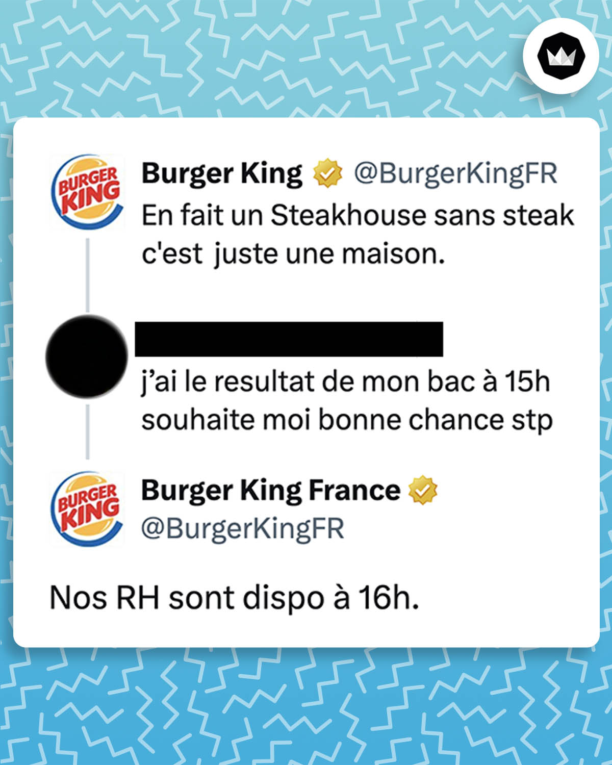 BurgerKingFR : 
En fait un Steakhouse sans steak c'est juste une maison. 
Internaute : jai le resultat de mon bac à 15h souhaite moi bonne chance stp
BurgerKingFR : 
Nos RH sont dispo à 16h.