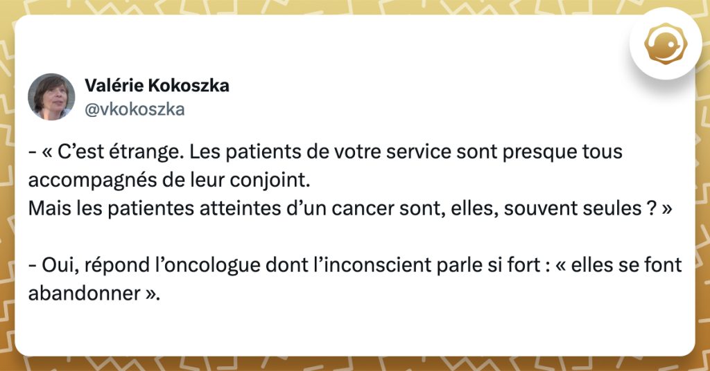 @vkokoszka - « C’est étrange. Les patients de votre service sont presque tous accompagnés de leur conjoint. Mais les patientes atteintes d’un cancer sont, elles, souvent seules ? » - Oui, répond l’oncologue dont l’inconscient parle si fort : « elles se font abandonner ».