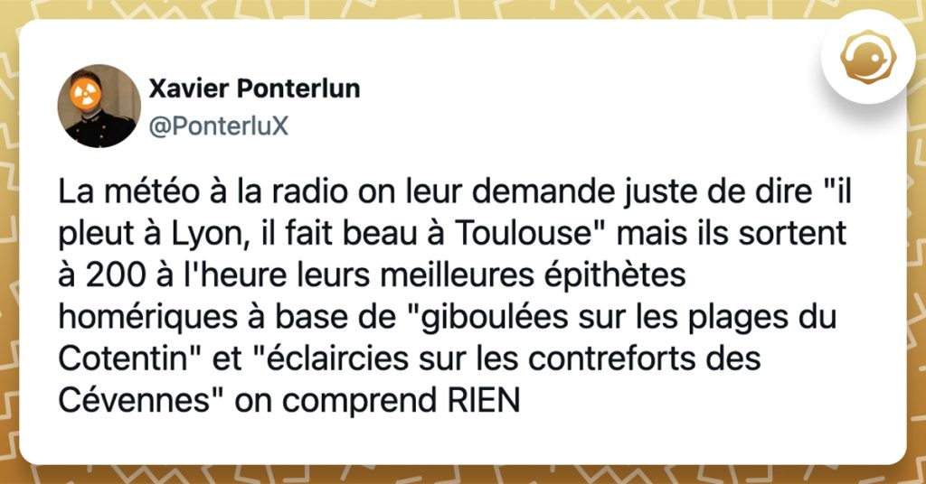 @PonterluX La météo à la radio on leur demande juste de dire "il pleut à Lyon, il fait beau à Toulouse" mais ils sortent à 200 à l'heure leurs meilleures épithètes homériques à base de "giboulées sur les plages du Cotentin" et "éclaircies sur les contreforts des Cévennes" on comprend RIEN