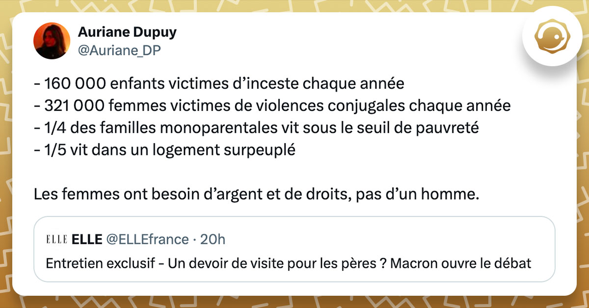 Tweet de @Auriane_DP à propos de l'idée d'Emmanuel Macron d'instaurer un devoir de visite pour les pères absents : "- 160 000 enfants victimes d’inceste chaque année - 321 000 femmes victimes de violences conjugales chaque année - 1/4 des familles monoparentales vit sous le seuil de pauvreté - 1/5 vit dans un logement surpeuplé Les femmes ont besoin d’argent et de droits, pas d’un homme."