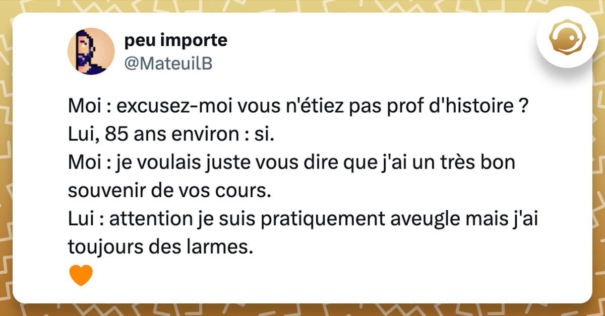 Tweet de @MateuilB : "Moi : excusez-moi vous n'étiez pas prof d'histoire ? Lui, 85 ans environ : si. Moi : je voulais juste vous dire que j'ai un très bon souvenir de vos cours. Lui : attention je suis pratiquement aveugle mais j'ai toujours des larmes. 🧡"