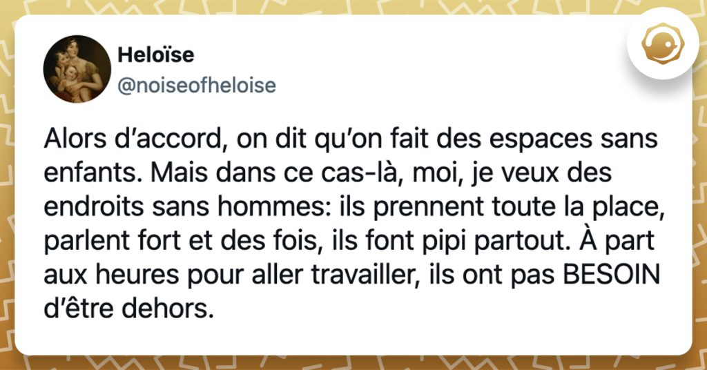 @noiseofheloise Alors d’accord, on dit qu’on fait des espaces sans enfants. Mais dans ce cas-là, moi, je veux des endroits sans hommes: ils prennent toute la place, parlent fort et des fois, ils font pipi partout. À part aux heures pour aller travailler, ils ont pas BESOIN d’être dehors.