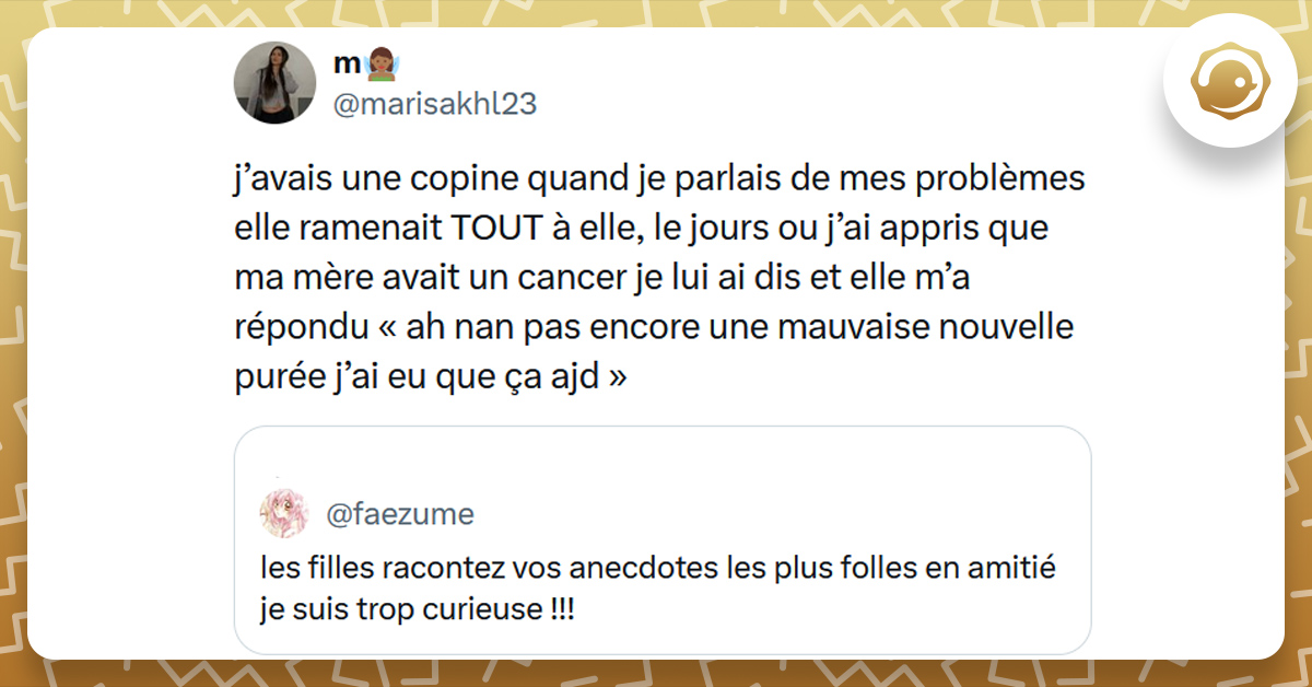 Tweet liseré de jaune de @faezume disant "les filles racontez vos anecdotes les plus folles en amitié je suis trop curieuse !!!". Tweet de @marisakhl23 répondant "j’avais une copine quand je parlais de mes problèmes elle ramenait TOUT à elle, le jours ou j’ai appris que ma mère avait un cancer je lui ai dis et elle m’a répondu « ah nan pas encore une mauvaise nouvelle purée j’ai eu que ça ajd »