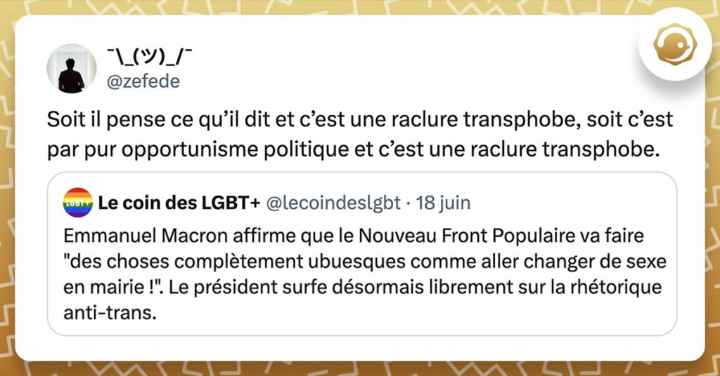 @lecoindeslgbt : « Emmanuel Macron affirme que le Nouveau Front Populaire va faire "des choses complètement ubuesques comme aller changer de sexe en mairie !". Le président surfe désormais librement sur la rhétorique anti-trans. » @zefede : « Soit il pense ce qu’il dit et c’est une raclure transphobe, soit c’est par pur opportunisme politique et c’est une raclure transphobe. »