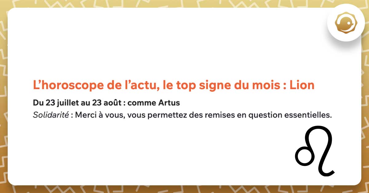 L’horoscope de l’actu, le top signe du mois : Lion Du 23 juillet au 23 août : comme Artus Solidarité : Merci à vous, vous permettez des remises en question essentielles.