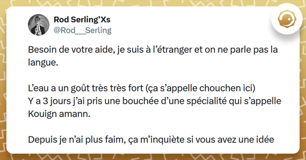 Tweet liseré de jaune de @Rod___Serling disant "Besoin de votre aide, je suis à l’étranger et on ne parle pas la langue. L’eau a un goût très très fort (ça s’appelle chouchen ici) Y a 3 jours j’ai pris une bouchée d’une spécialité qui s’appelle Kouign amann. Depuis je n’ai plus faim, ça m’inquiète si vous avez une idée"