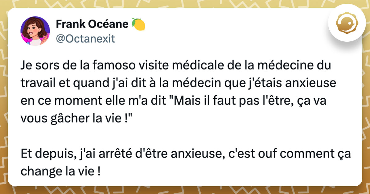 Post de @octanexit : "Je sors de la famoso visite médicale de la médecine du travail et quand j'ai dit à la médecin que j'étais anxieuse en ce moment elle m'a dit "Mais il faut pas l'être, ça va vous gâcher la vie !" Et depuis, j'ai arrêté d'être anxieuse, c'est ouf comment ça change la vie !"