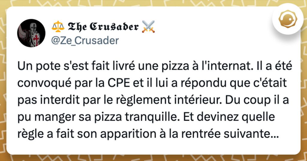 Tweet de @Ze_Crusader : "Un pote s'est fait livré une pizza à l'internat. Il a été convoqué par la CPE et il lui a répondu que c'était pas interdit par le règlement intérieur. Du coup il a pu manger sa pizza tranquille. Et devinez quelle règle a fait son apparition à la rentrée suivante..."