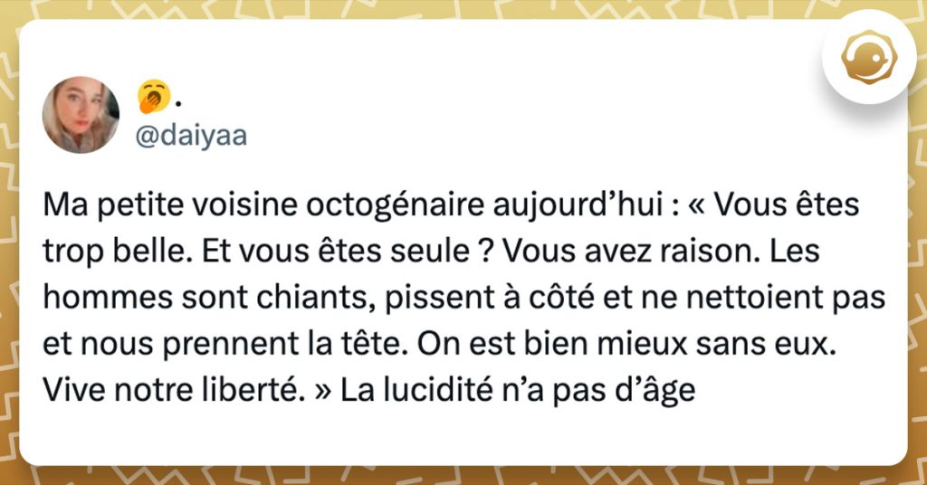 Tweet de @daiyaa : "Ma petite voisine octogénaire aujourd’hui : « Vous êtes trop belle. Et vous êtes seule ? Vous avez raison. Les hommes sont chiants, pissent à côté et ne nettoient pas et nous prennent la tête. On est bien mieux sans eux. Vive notre liberté. » La lucidité n’a pas d’âge"