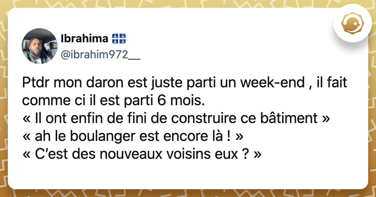 @ibrahim972__ Ptdr mon daron est juste parti un week-end , il fait comme ci il est parti 6 mois. « Il ont enfin de fini de construire ce bâtiment » « ah le boulanger est encore là ! » « C’est des nouveaux voisins eux ? »