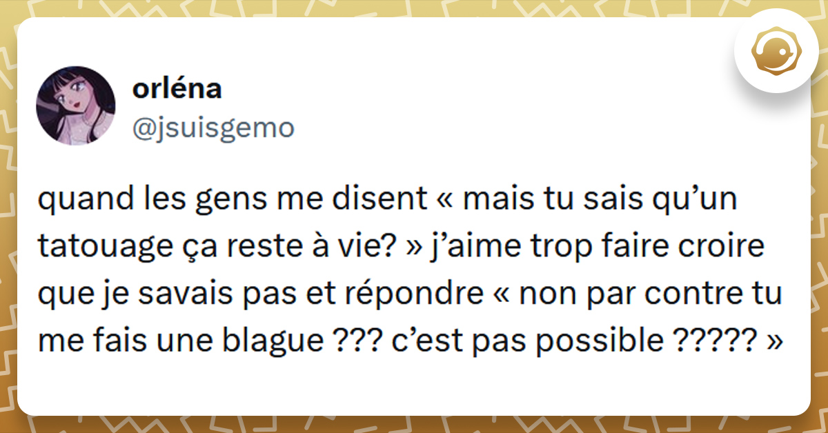 Tweet liseré de jaune de @jsuisgemo disant "quand les gens me disent « mais tu sais qu’un tatouage ça reste à vie? » j’aime trop faire croire que je savais pas et répondre « non par contre tu me fais une blague ??? c’est pas possible ????? »"