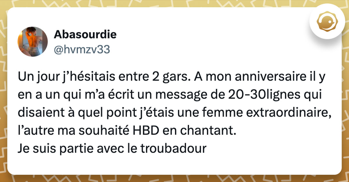 Tweet de @hvmzv33 : "Un jour j’hésitais entre 2 gars. A mon anniversaire il y en a un qui m’a écrit un message de 20-30lignes qui disaient à quel point j’étais une femme extraordinaire, l’autre ma souhaité HBD en chantant. Je suis partie avec le troubadour"