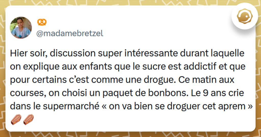 Tweet liseré de jaune de @madamebretzel disant "Hier soir, discussion super intéressante durant laquelle on explique aux enfants que le sucre est addictif et que pour certains c’est comme une drogue. Ce matin aux courses, on choisi un paquet de bonbons. Le 9 ans crie dans le supermarché « on va bien se droguer cet aprem »"