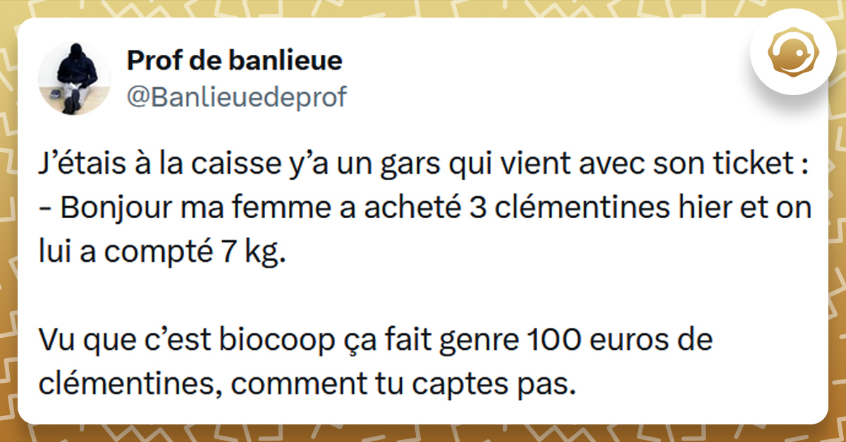 Tweet liseré de jaune de @Banlieuedeprof disant "J’étais à la caisse y’a un gars qui vient avec son ticket : - Bonjour ma femme a acheté 3 clémentines hier et on lui a compté 7 kg. Vu que c’est biocoop ça fait genre 100 euros de clémentines, comment tu captes pas."