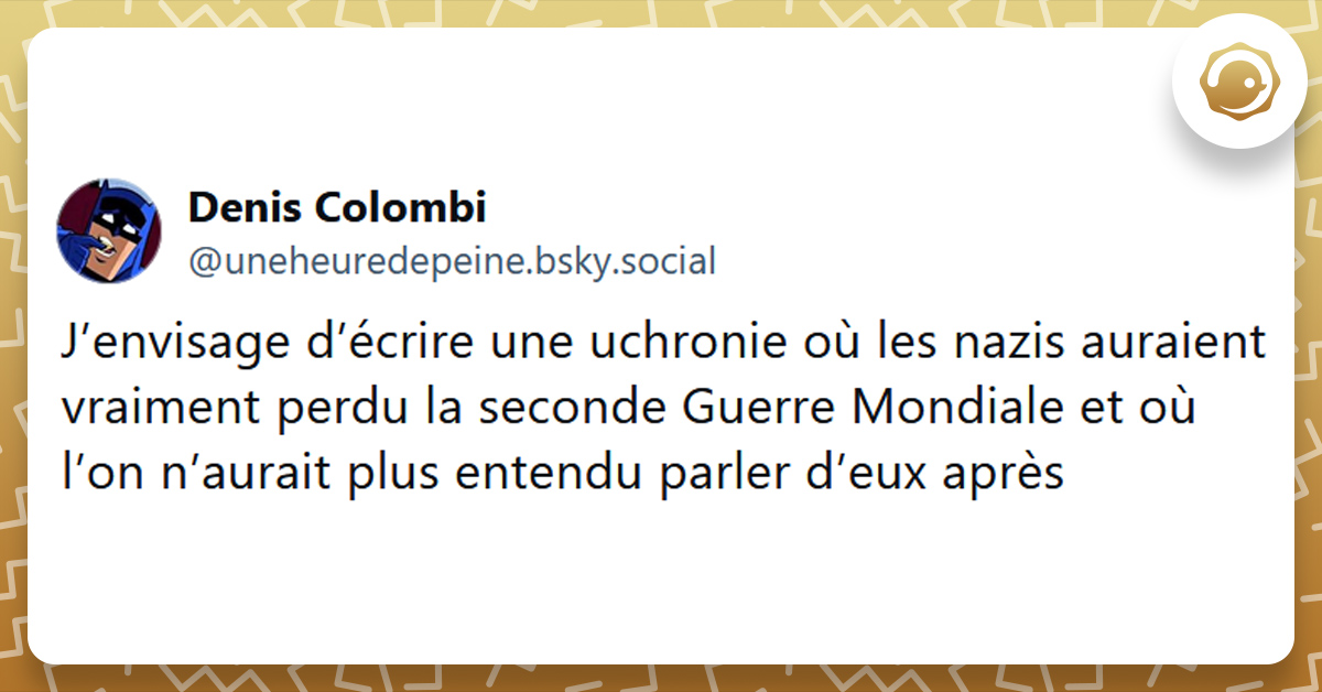 Tweet liseré de jaune de @uneheuredepeine disant "J’envisage d’écrire une uchronie où les nazis auraient vraiment perdu la seconde Guerre Mondiale et où l’on n’aurait plus entendu parler d’eux après"