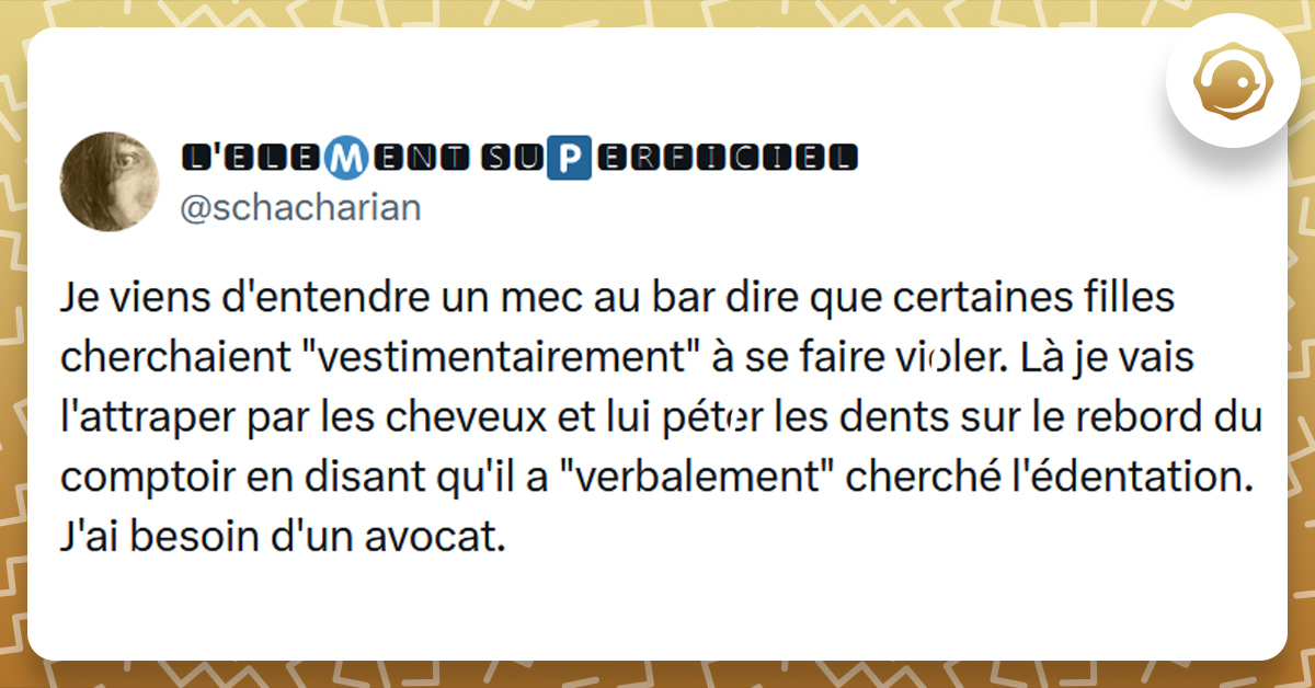 Tweet liseré de jaune de @schacharian disant "Je viens d'entendre un mec au bar dire que certaines filles cherchaient "vestimentairement" à se faire violer. Là je vais l'attraper par les cheveux et lui péter les dents sur le rebord du comptoir en disant qu'il a "verbalement" cherché l'édentation. J'ai besoin d'un avocat."