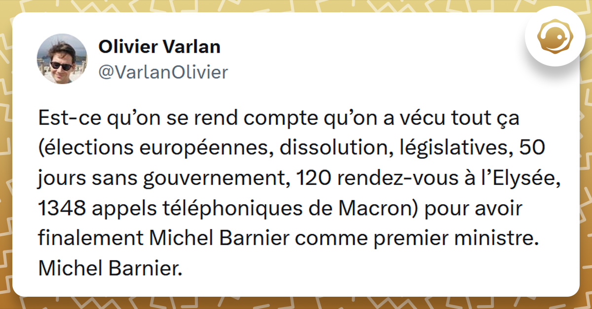 Tweet liseré de jaune de @VarlanOlivier disant "Est-ce qu’on se rend compte qu’on a vécu tout ça (élections européennes, dissolution, législatives, 50 jours sans gouvernement, 120 rendez-vous à l’Elysée, 1348 appels téléphoniques de Macron) pour avoir finalement Michel Barnier comme premier ministre. Michel Barnier."