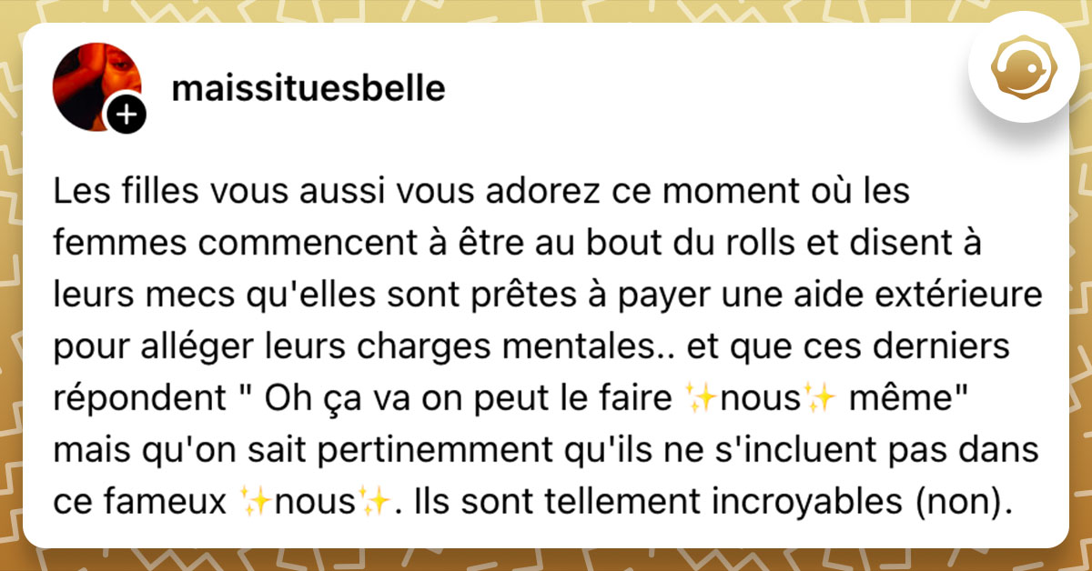 Post de @maissituesbelle : "Les filles vous aussi vous adorez ce moment où les femmes commencent à être au bout du rolls et disent à leurs mecs qu'elles sont prêtes à payer une aide extérieure pour alléger leurs charges mentales.. et que ces derniers répondent " Oh ça va on peut le faire ✨️nous✨️ même" mais qu'on sait pertinemment qu'ils ne s'incluent pas dans ce fameux ✨️nous✨️. Ils sont tellement incroyables (non)."