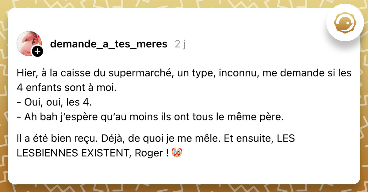 Post de @demande_a_tes_meres : "Hier, à la caisse du supermarché, un type, inconnu, me demande si les 4 enfants sont à moi. - Oui, oui, les 4. - Ah bah j’espère qu’au moins ils ont tous le même père. Il a été bien reçu. Déjà, de quoi je me mêle. Et ensuite, LES LESBIENNES EXISTENT, Roger ! 🤡"