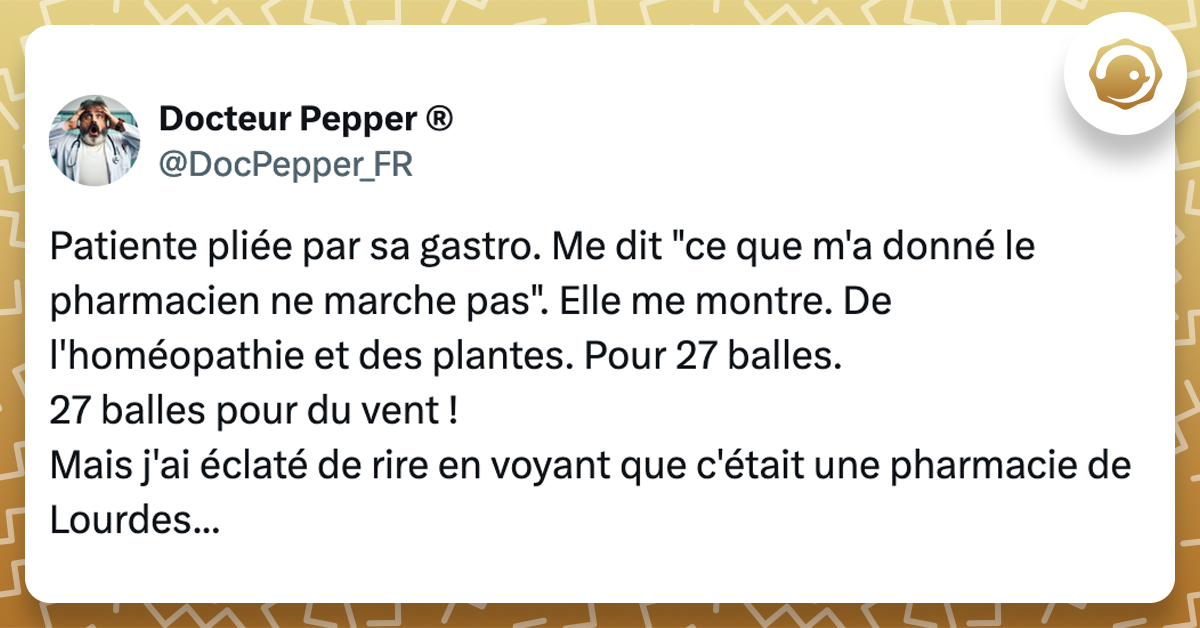 @DocPepper_FR Patiente pliée par sa gastro. Me dit "ce que m'a donné le pharmacien ne marche pas". Elle me montre. De l'homéopathie et des plantes. Pour 27 balles. 27 balles pour du vent ! Mais j'ai éclaté de rire en voyant que c'était une pharmacie de Lourdes...