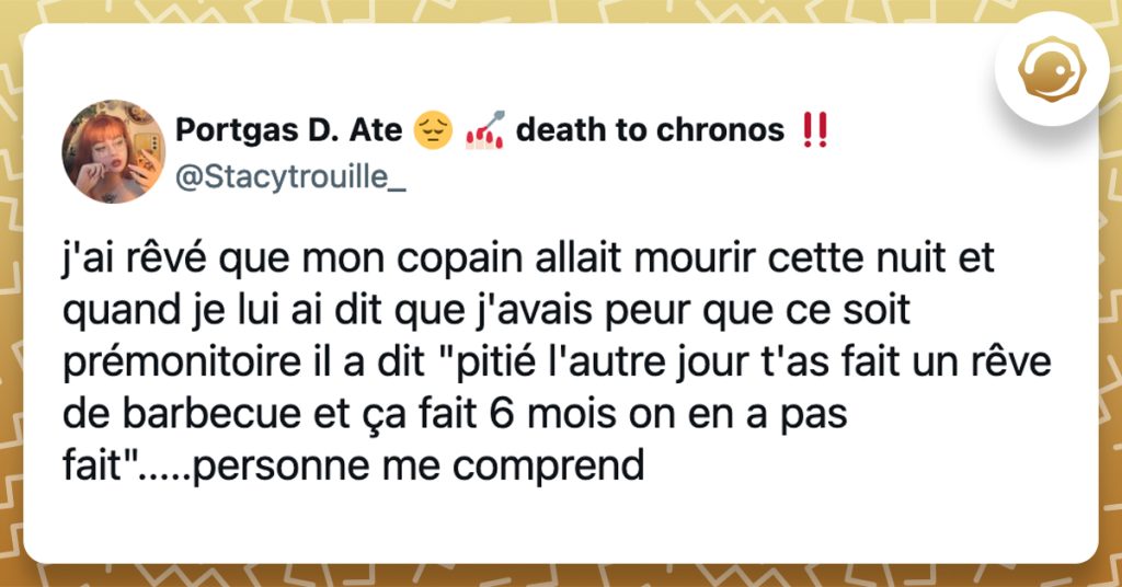 @Stacytrouille_ j'ai rêvé que mon copain allait mourir cette nuit et quand je lui ai dit que j'avais peur que ce soit prémonitoire il a dit "pitié l'autre jour t'as fait un rêve de barbecue et ça fait 6 mois on en a pas fait".....personne me comprend