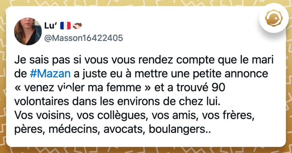 @Masson16422405 Je sais pas si vous vous rendez compte que le mari de #Mazan a juste eu à mettre une petite annonce « venez violer ma femme » et a trouvé 90 volontaires dans les environs de chez lui. Vos voisins, vos collègues, vos amis, vos frères, pères, médecins, avocats, boulangers..