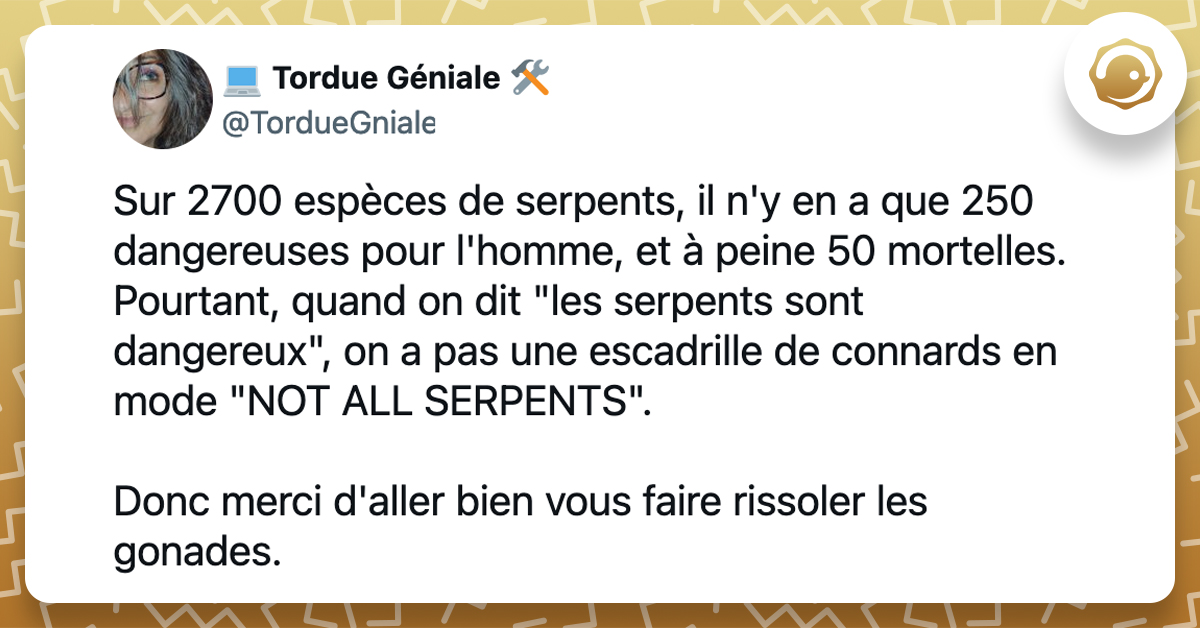 @TordueGniale Sur 2700 espèces de serpents, il n'y en a que 250 dangereuses pour l'homme, et à peine 50 mortelles. Pourtant, quand on dit "les serpents sont dangereux", on a pas une escadrille de connards en mode "NOT ALL SERPENTS". Donc merci d'aller bien vous faire rissoler les gonades.