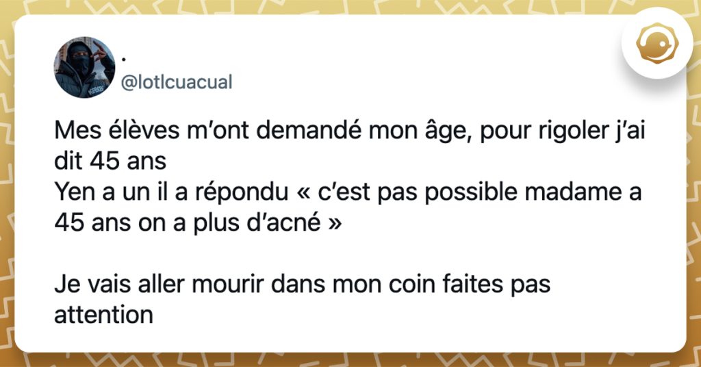 @lotlcuacual Mes élèves m’ont demandé mon âge, pour rigoler j’ai dit 45 ans Yen a un il a répondu « c’est pas possible madame a 45 ans on a plus d’acné » Je vais aller mourir dans mon coin faites pas attention