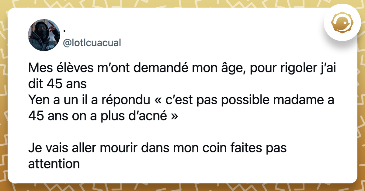 @lotlcuacual Mes élèves m’ont demandé mon âge, pour rigoler j’ai dit 45 ans Yen a un il a répondu « c’est pas possible madame a 45 ans on a plus d’acné » Je vais aller mourir dans mon coin faites pas attention