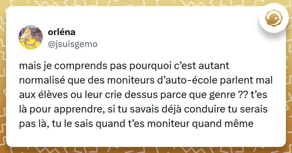 Tweet liseré de jaune de @jsuisgemo disant "mais je comprends pas pourquoi c’est autant normalisé que des moniteurs d’auto-école parlent mal aux élèves ou leur crie dessus parce que genre ?? t’es là pour apprendre, si tu savais déjà conduire tu serais pas là, tu le sais quand t’es moniteur quand même"