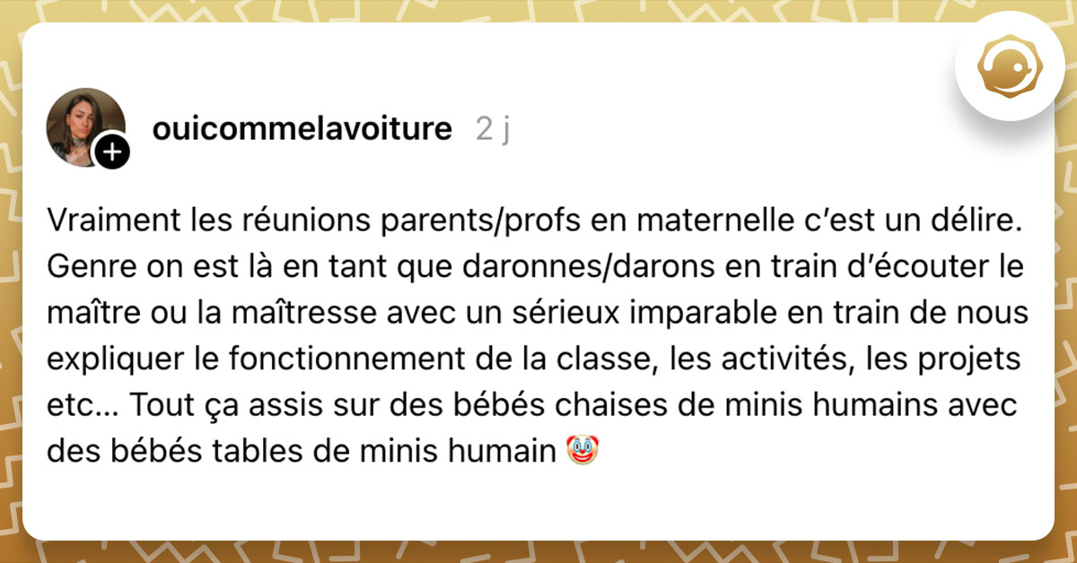 Post de @ouicommelavoiture : "Vraiment les réunions parents/profs en maternelle c’est un délire. Genre on est là en tant que daronnes/darons en train d’écouter le maître ou la maîtresse avec un sérieux imparable en train de nous expliquer le fonctionnement de la classe, les activités, les projets etc… Tout ça assis sur des bébés chaises de minis humains avec des bébés tables de minis humain 🤡"