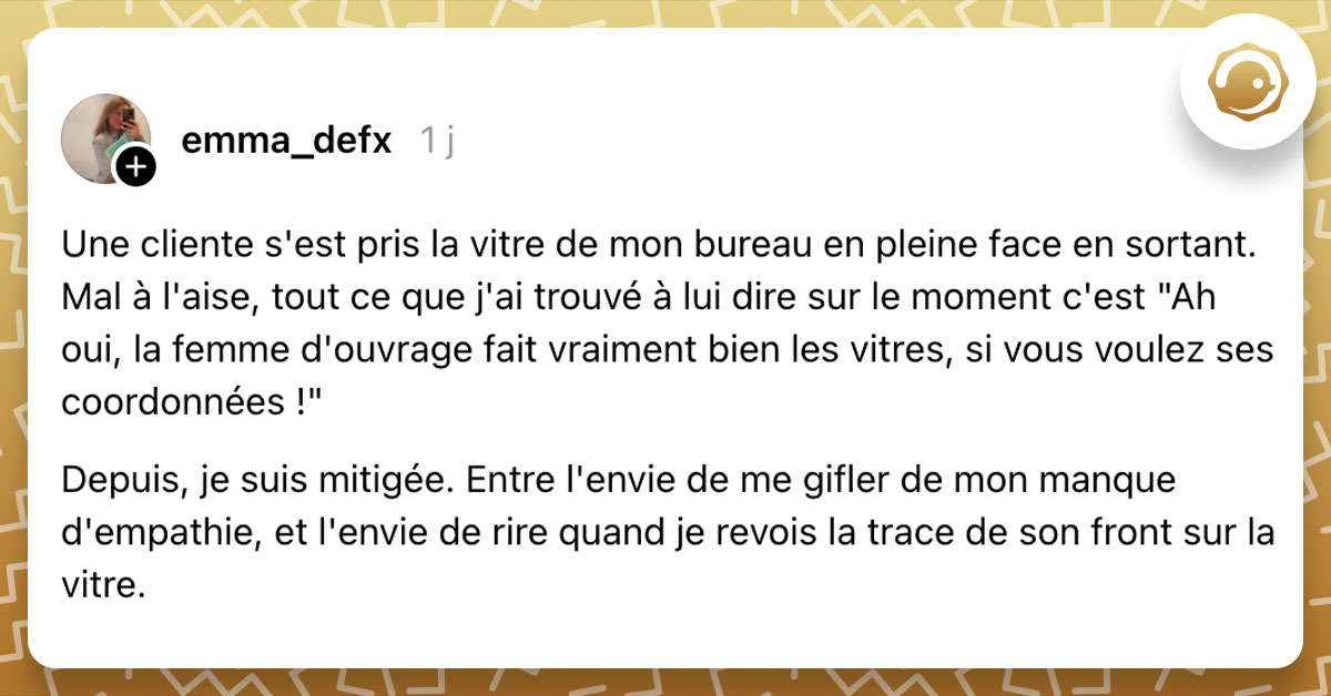 Post de @emma_defx : "Une cliente s'est pris la vitre de mon bureau en pleine face en sortant. Mal à l'aise, tout ce que j'ai trouvé à lui dire sur le moment c'est "Ah oui, la femme d'ouvrage fait vraiment bien les vitres, si vous voulez ses coordonnées !" Depuis, je suis mitigée. Entre l'envie de me gifler de mon manque d'empathie, et l'envie de rire quand je revois la trace de son front sur la vitre."