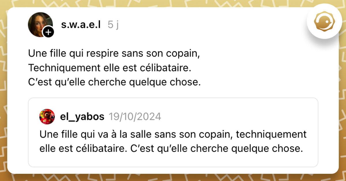 Post de @s.w.a.e.l qui dit "Une fille qui respire sans son copain, Techniquement elle est célibataire. C’est qu’elle cherche quelque chose." en réponse à un post disant "Une fille qui va à la salle sans son copain, techniquement elle est célibataire. C’est qu’elle cherche quelque chose."